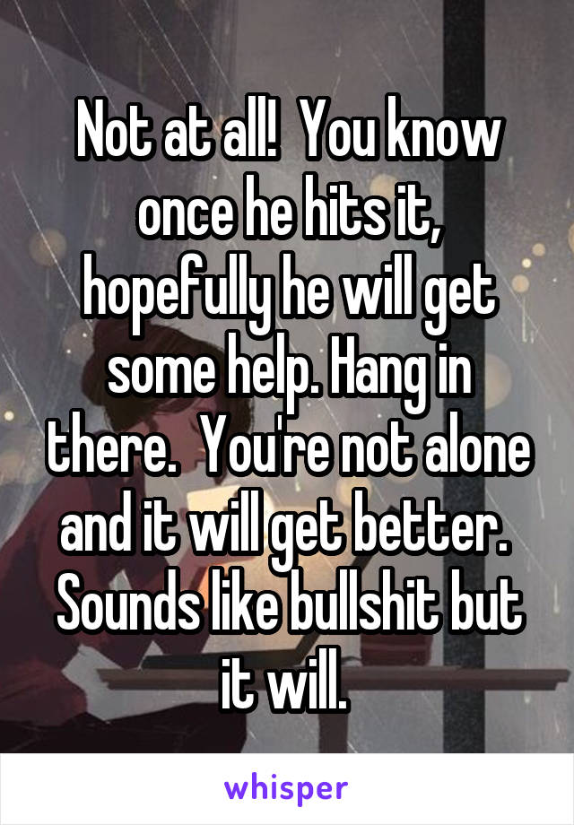 Not at all!  You know once he hits it, hopefully he will get some help. Hang in there.  You're not alone and it will get better.  Sounds like bullshit but it will. 