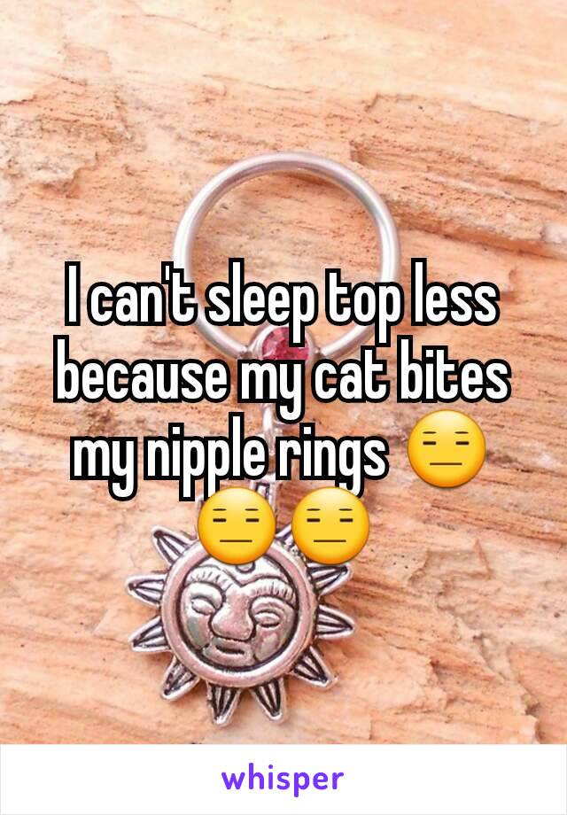 I can't sleep top less because my cat bites my nipple rings 😑😑😑