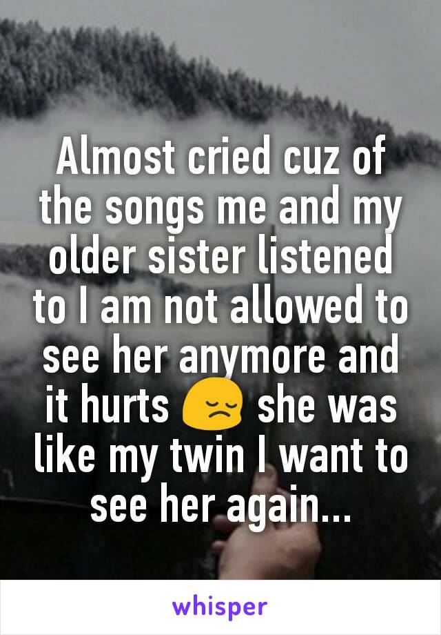 Almost cried cuz of the songs me and my older sister listened to I am not allowed to see her anymore and it hurts 😔 she was like my twin I want to see her again...