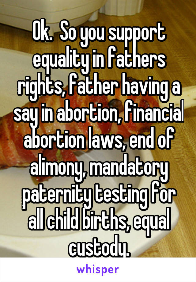 Ok.  So you support equality in fathers rights, father having a say in abortion, financial abortion laws, end of alimony, mandatory paternity testing for all child births, equal custody.