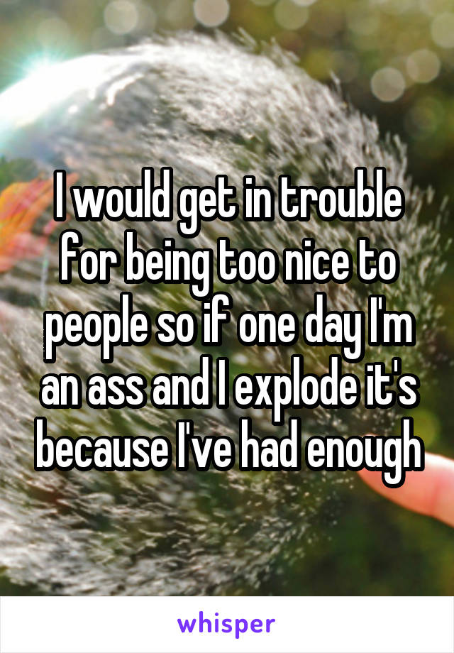 I would get in trouble for being too nice to people so if one day I'm an ass and I explode it's because I've had enough