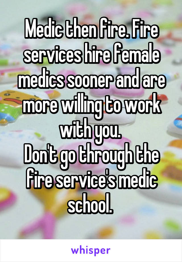 Medic then fire. Fire services hire female medics sooner and are more willing to work with you. 
Don't go through the fire service's medic school. 
