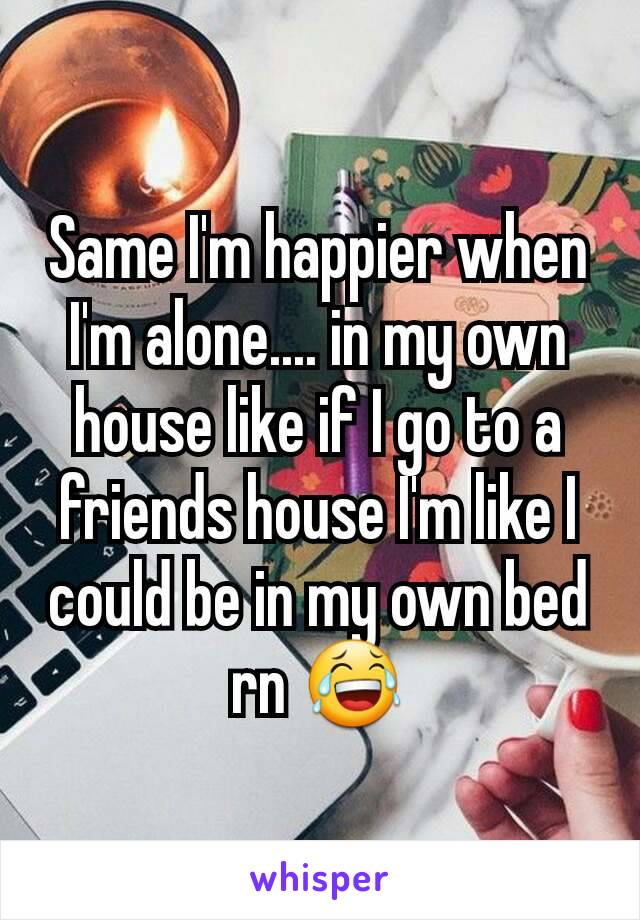 Same I'm happier when I'm alone.... in my own house like if I go to a friends house I'm like I could be in my own bed rn 😂