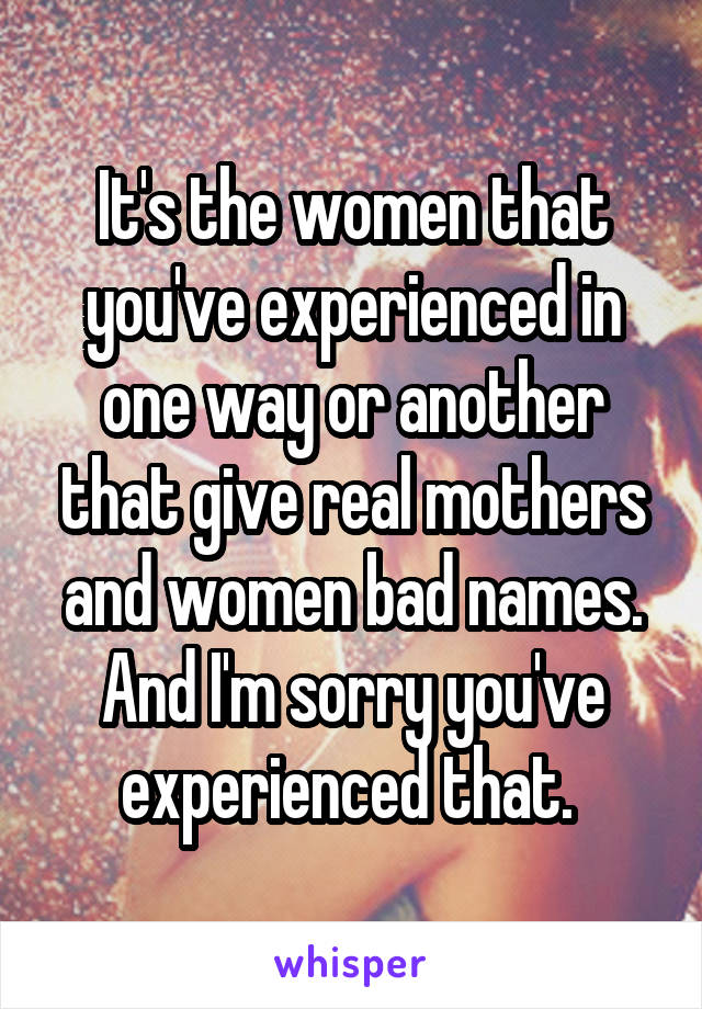 It's the women that you've experienced in one way or another that give real mothers and women bad names. And I'm sorry you've experienced that. 