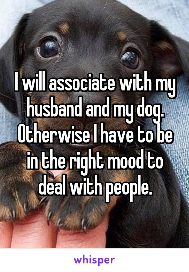 I will associate with my husband and my dog.
Otherwise I have to be in the right mood to deal with people.