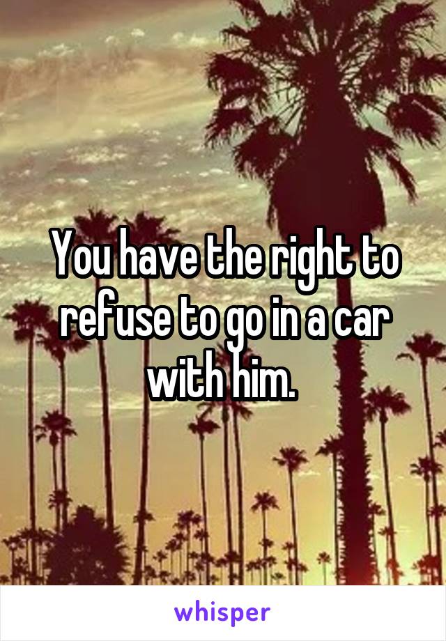 You have the right to refuse to go in a car with him. 