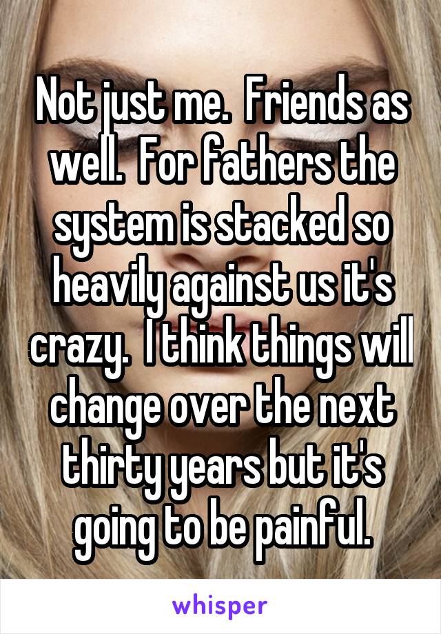 Not just me.  Friends as well.  For fathers the system is stacked so heavily against us it's crazy.  I think things will change over the next thirty years but it's going to be painful.