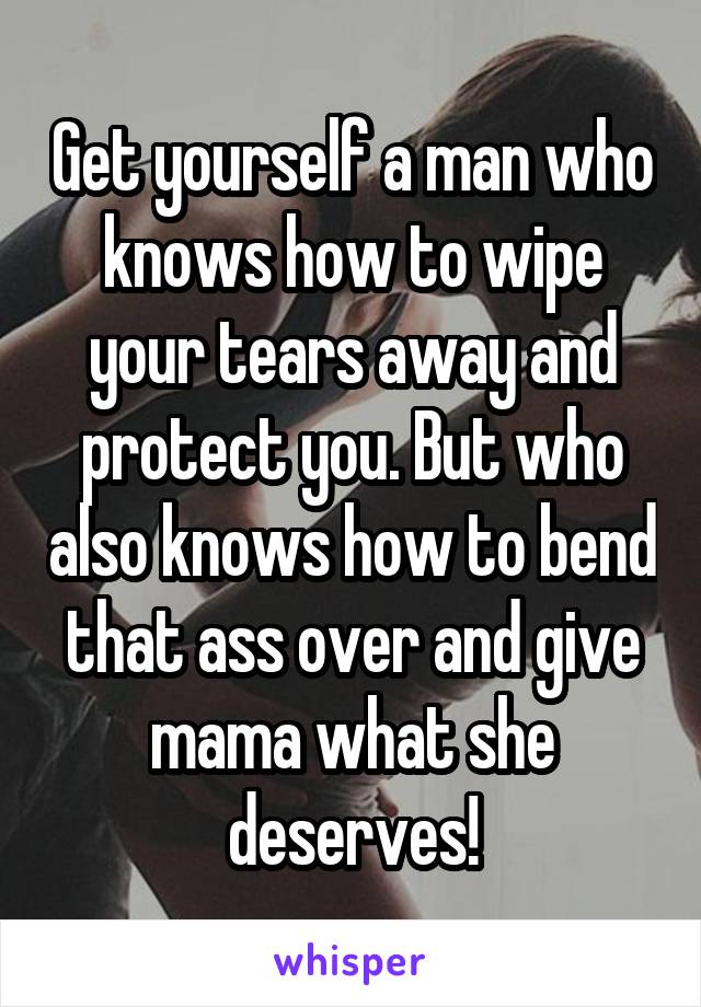 Get yourself a man who knows how to wipe your tears away and protect you. But who also knows how to bend that ass over and give mama what she deserves!