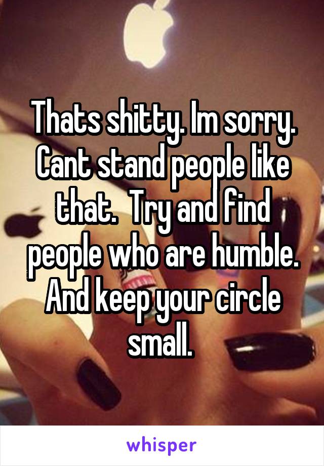 Thats shitty. Im sorry. Cant stand people like that.  Try and find people who are humble. And keep your circle small. 