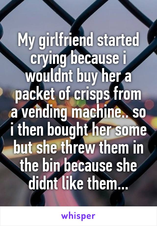My girlfriend started crying because i wouldnt buy her a packet of crisps from a vending machine.. so i then bought her some but she threw them in the bin because she didnt like them...