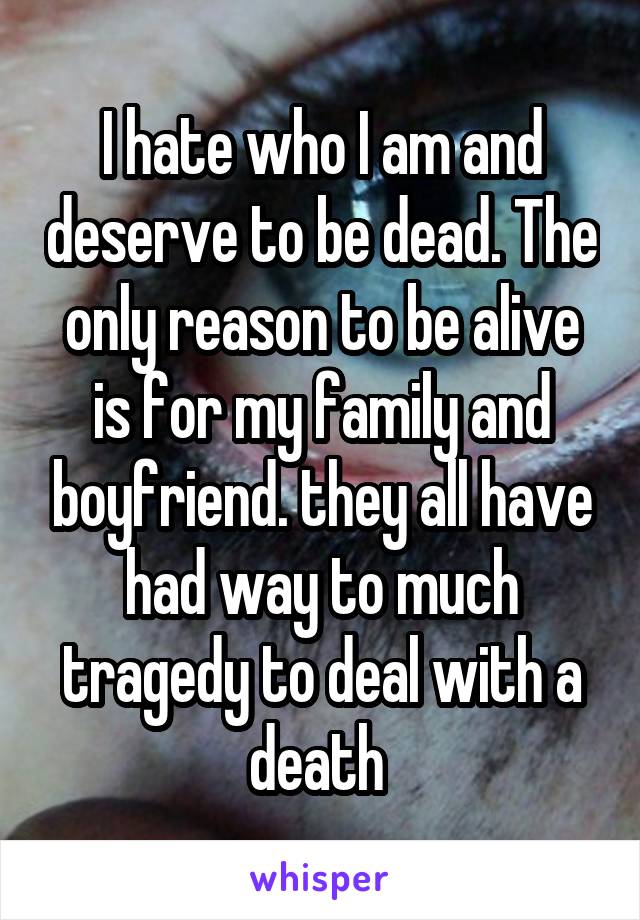 I hate who I am and deserve to be dead. The only reason to be alive is for my family and boyfriend. they all have had way to much tragedy to deal with a death 