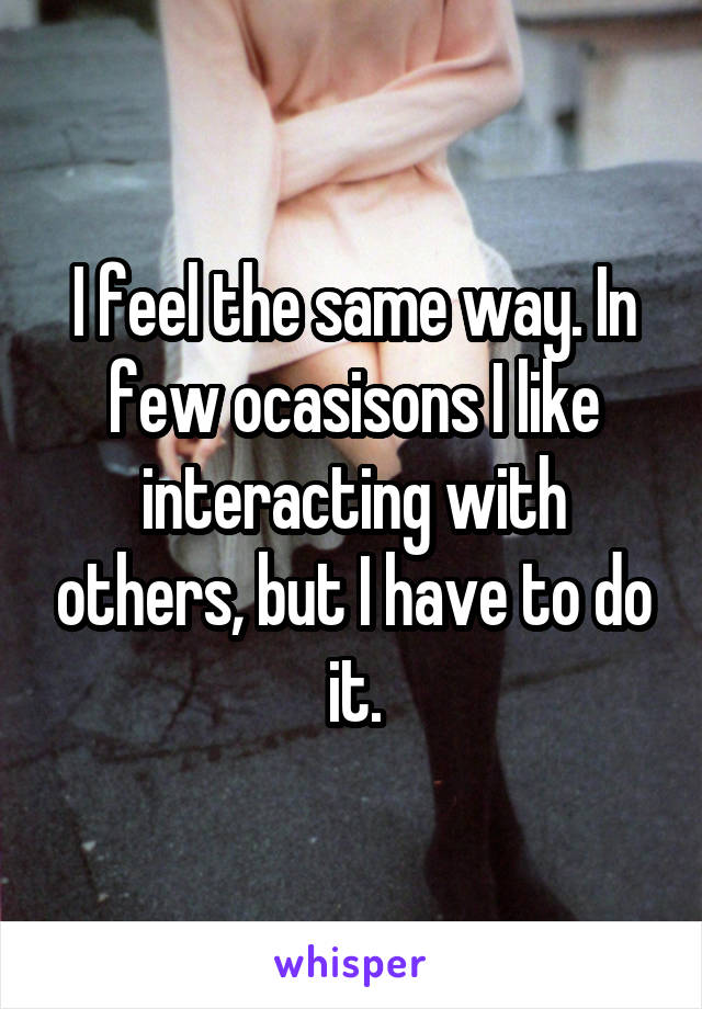 I feel the same way. In few ocasisons I like interacting with others, but I have to do it.