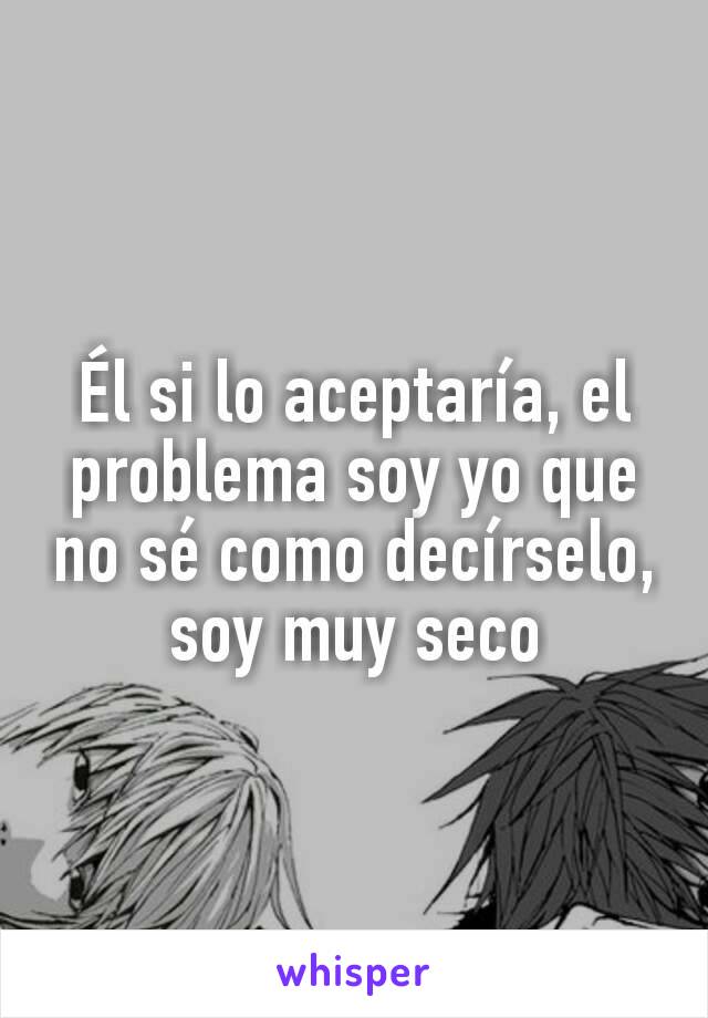 Él si lo aceptaría, el problema soy yo que no sé como decírselo,  soy muy seco