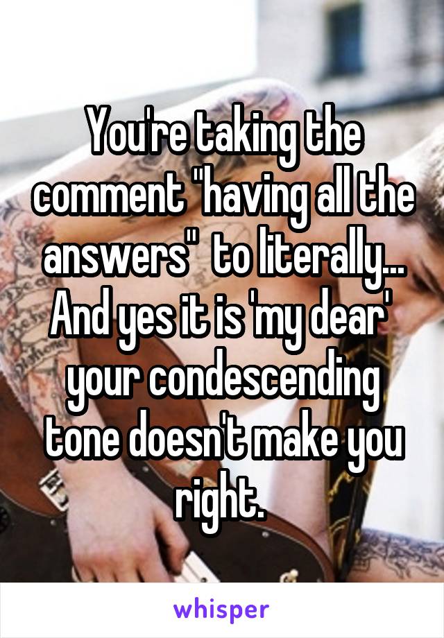 You're taking the comment "having all the answers"  to literally... And yes it is 'my dear'  your condescending tone doesn't make you right. 