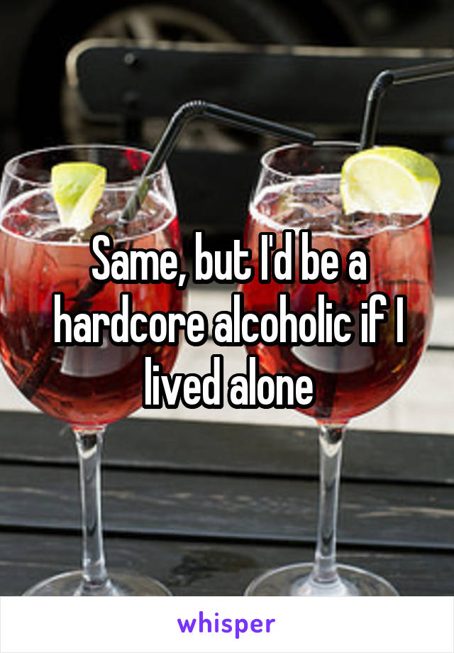 Same, but I'd be a hardcore alcoholic if I lived alone