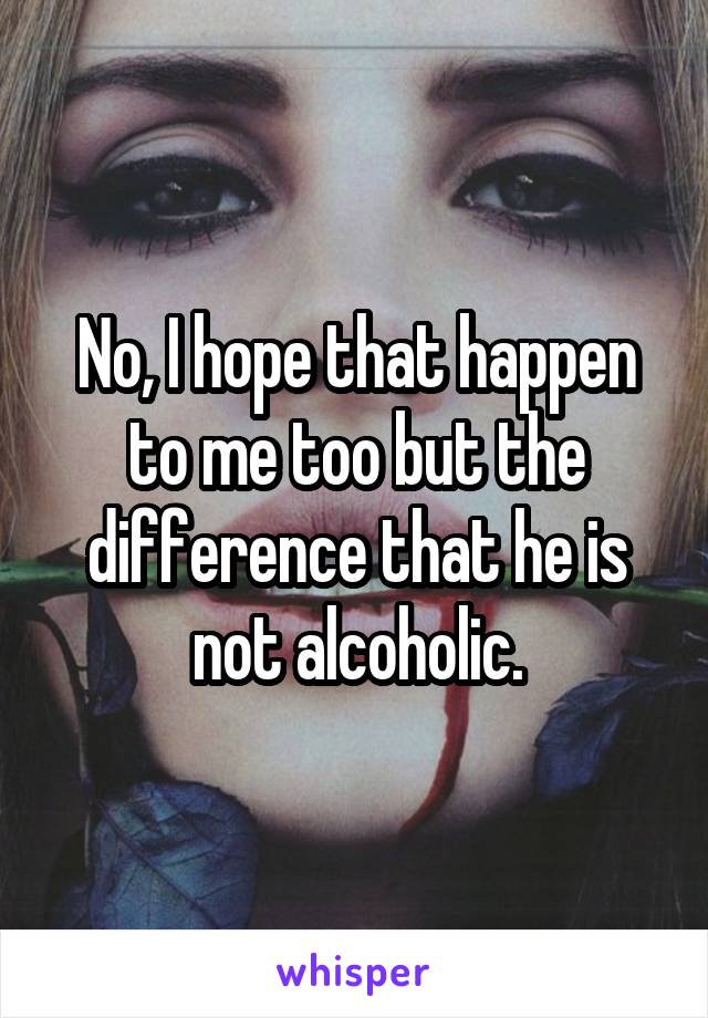 No, I hope that happen to me too but the difference that he is not alcoholic.