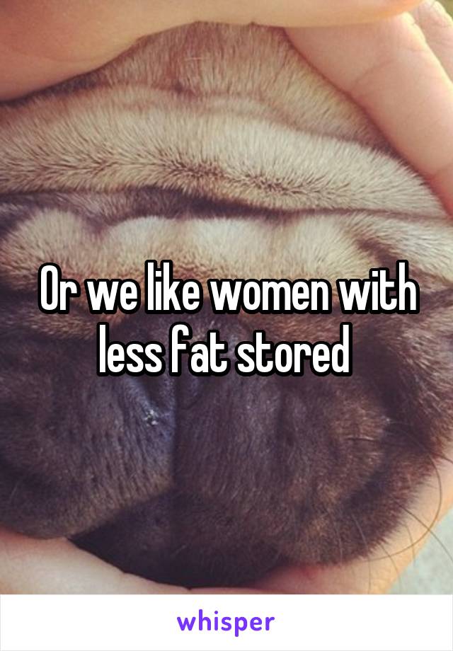 Or we like women with less fat stored 