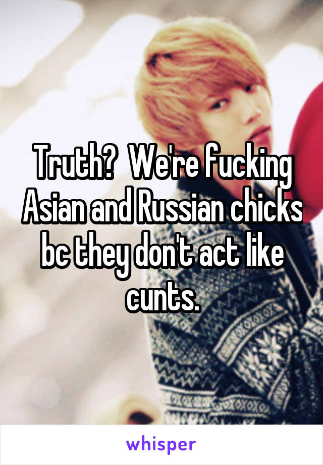 Truth?  We're fucking Asian and Russian chicks bc they don't act like cunts.