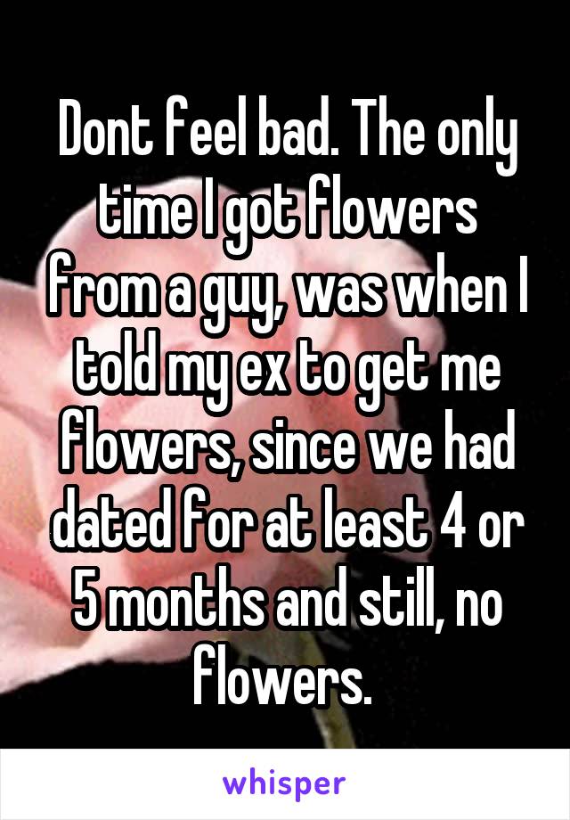 Dont feel bad. The only time I got flowers from a guy, was when I told my ex to get me flowers, since we had dated for at least 4 or 5 months and still, no flowers. 