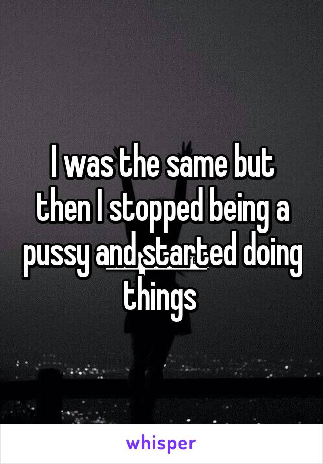 I was the same but then I stopped being a pussy and started doing things 