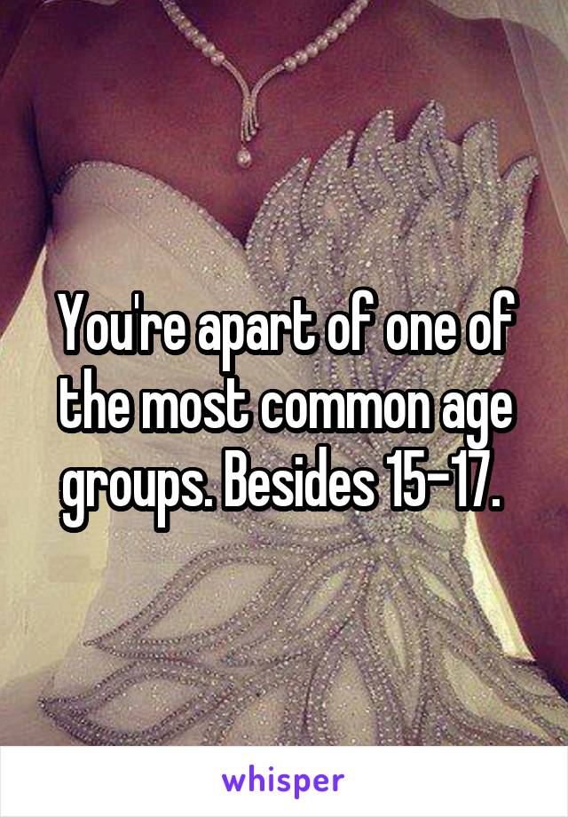 You're apart of one of the most common age groups. Besides 15-17. 