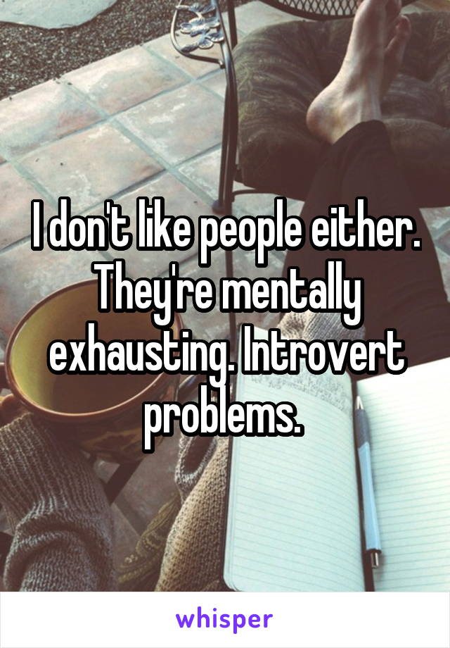 I don't like people either. They're mentally exhausting. Introvert problems. 