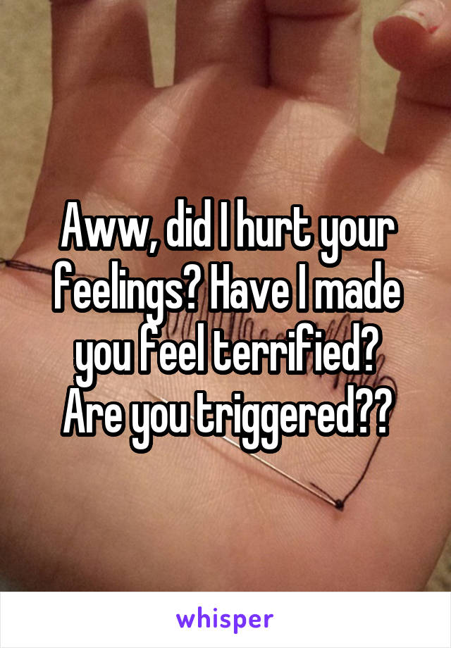 Aww, did I hurt your feelings? Have I made you feel terrified?
Are you triggered??