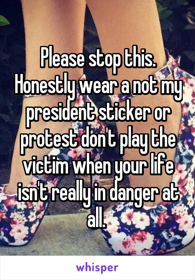 Please stop this. Honestly wear a not my president sticker or protest don't play the victim when your life isn't really in danger at all. 