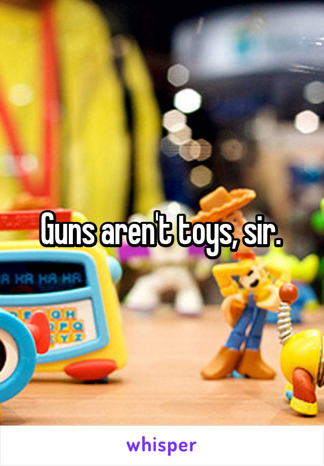 Guns aren't toys, sir. 