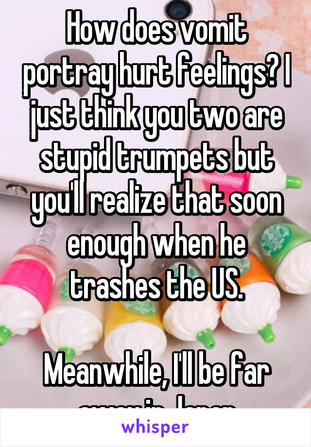 How does vomit portray hurt feelings? I just think you two are stupid trumpets but you'll realize that soon enough when he trashes the US.

Meanwhile, I'll be far away in Japan