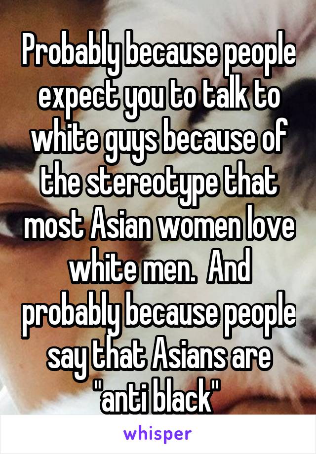 Probably because people expect you to talk to white guys because of the stereotype that most Asian women love white men.  And probably because people say that Asians are "anti black" 