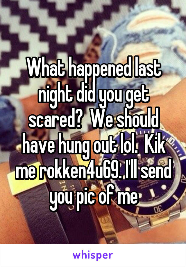 What happened last night did you get scared?  We should have hung out lol.  Kik me rokken4u69. I'll send you pic of me