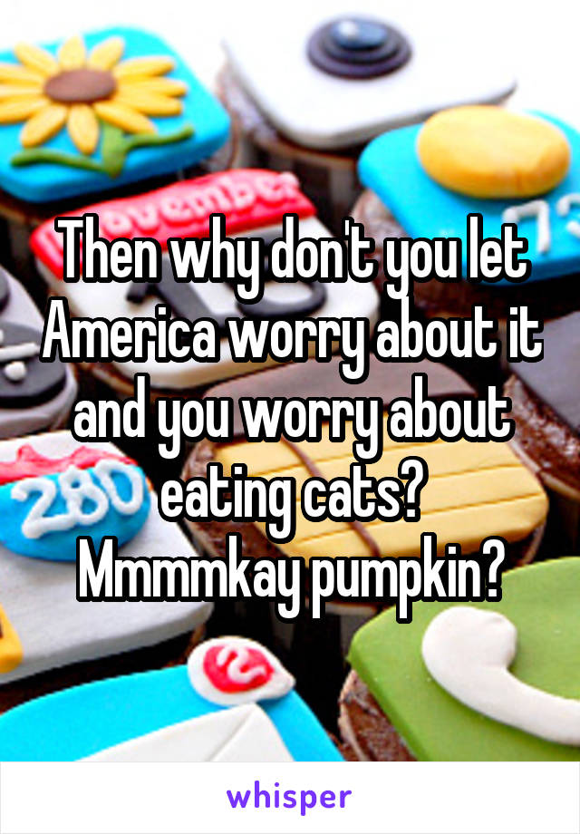 Then why don't you let America worry about it and you worry about eating cats?
Mmmmkay pumpkin?