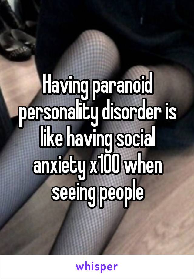 Having paranoid personality disorder is like having social anxiety x100 when seeing people