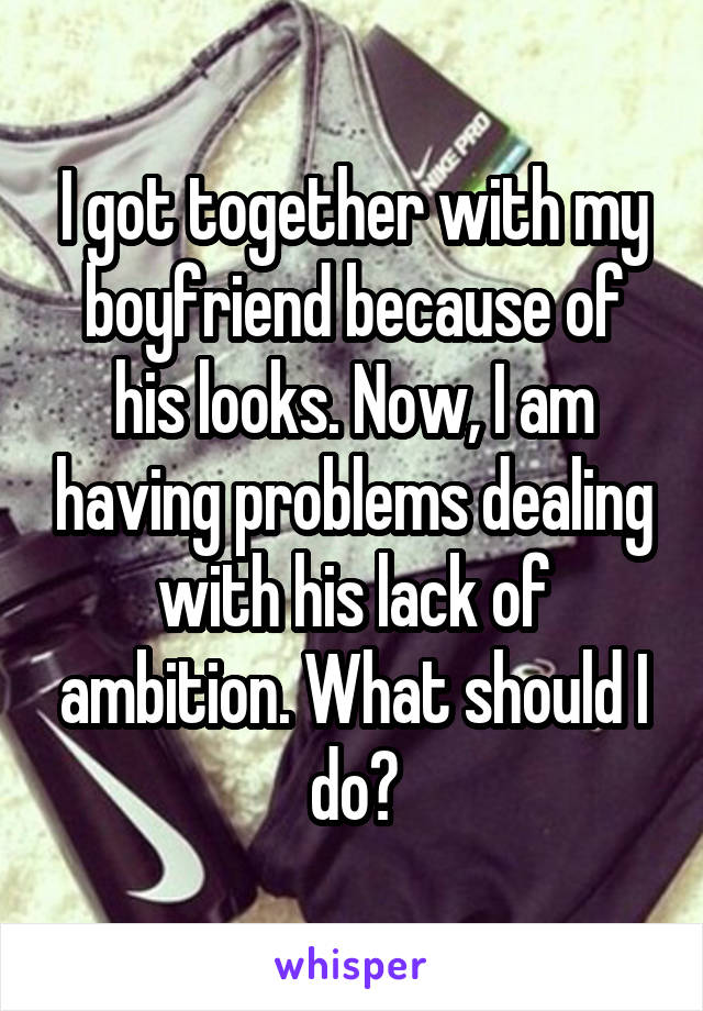 I got together with my boyfriend because of his looks. Now, I am having problems dealing with his lack of ambition. What should I do?