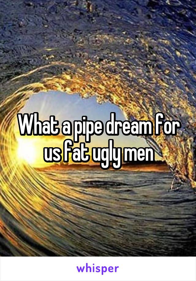 What a pipe dream for us fat ugly men