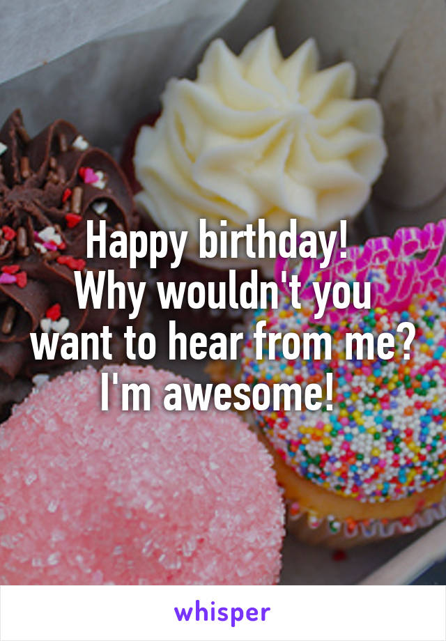 Happy birthday! 
Why wouldn't you want to hear from me? I'm awesome! 