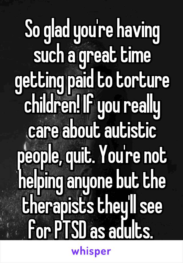 So glad you're having such a great time getting paid to torture children! If you really care about autistic people, quit. You're not helping anyone but the therapists they'll see for PTSD as adults. 