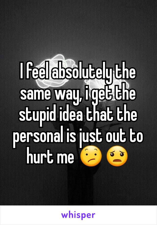 I feel absolutely the same way, i get the stupid idea that the personal is just out to hurt me 😕😦