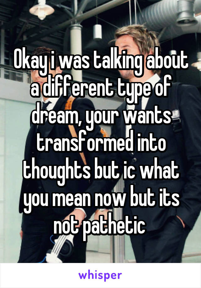 Okay i was talking about a different type of dream, your wants transformed into thoughts but ic what you mean now but its not pathetic 