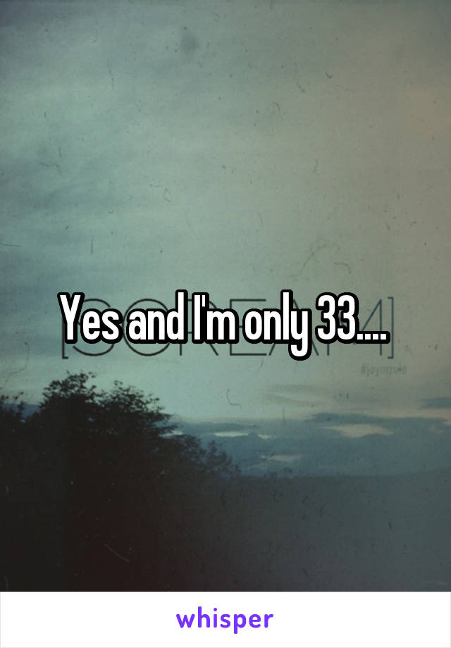 Yes and I'm only 33.... 