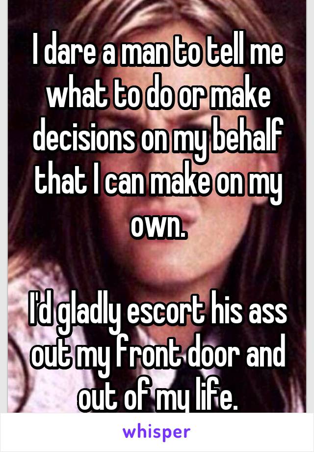 I dare a man to tell me what to do or make decisions on my behalf that I can make on my own.

I'd gladly escort his ass out my front door and out of my life.