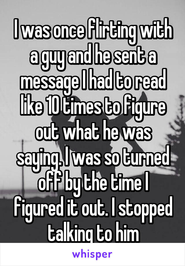 I was once flirting with a guy and he sent a message I had to read like 10 times to figure out what he was saying. I was so turned off by the time I figured it out. I stopped talking to him