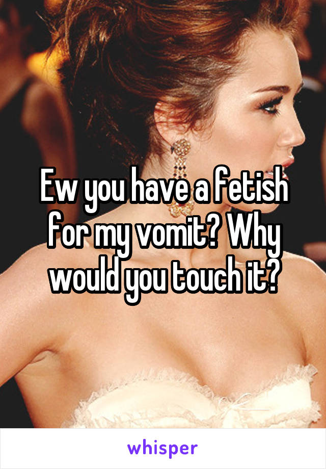 Ew you have a fetish for my vomit? Why would you touch it?