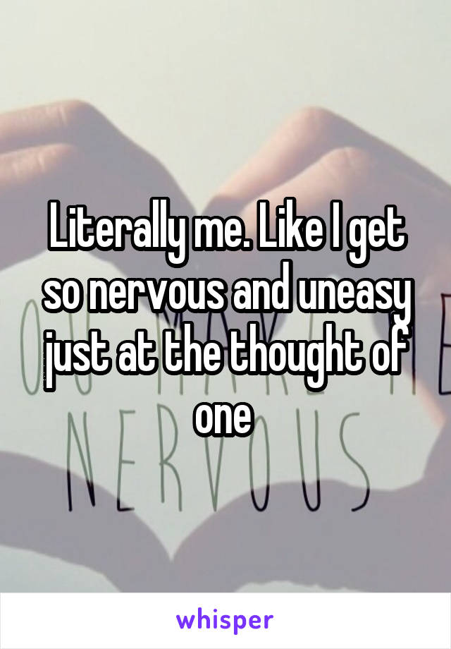 Literally me. Like I get so nervous and uneasy just at the thought of one 