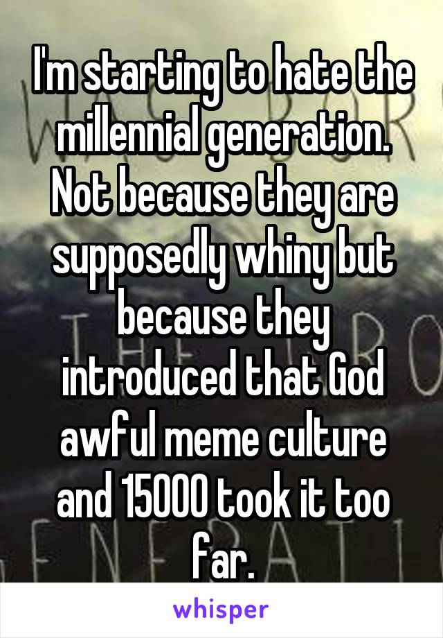 I'm starting to hate the millennial generation. Not because they are supposedly whiny but because they introduced that God awful meme culture and 15000 took it too far.
