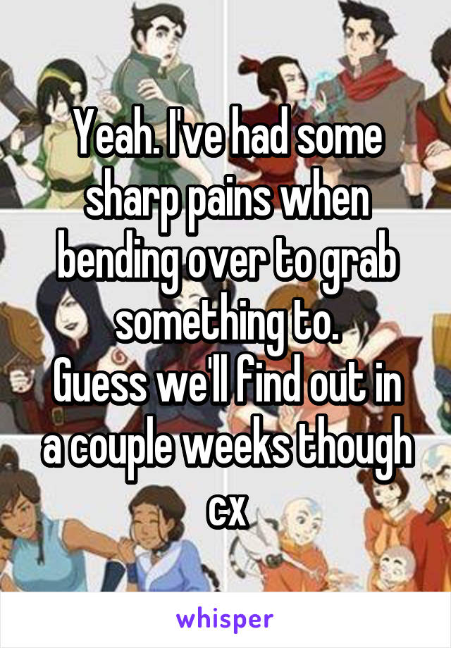 Yeah. I've had some sharp pains when bending over to grab something to.
Guess we'll find out in a couple weeks though cx