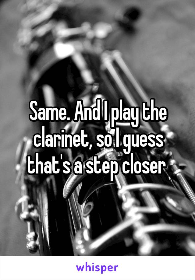 Same. And I play the clarinet, so I guess that's a step closer 