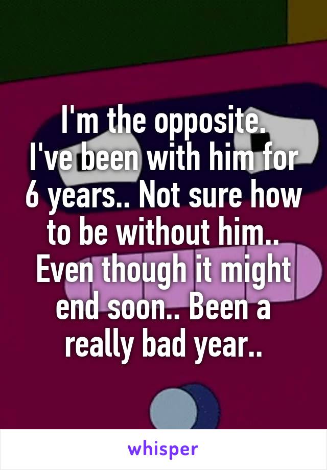 I'm the opposite.
I've been with him for 6 years.. Not sure how to be without him.. Even though it might end soon.. Been a really bad year..