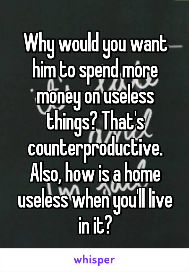 Why would you want him to spend more money on useless things? That's counterproductive. Also, how is a home useless when you'll live in it?